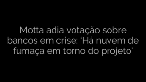 ​Motta adia votação sobre bancos em crise: ‘Há nuvem de fumaça em torno do projeto’ 
